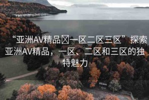 “亞洲AV精品?一區(qū)二區(qū)三區(qū)”探索亞洲AV精品，一區(qū)、二區(qū)和三區(qū)的獨(dú)特魅力
