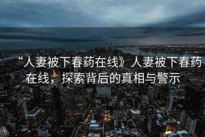 “人妻被下春藥在線》人妻被下春藥在線，探索背后的真相與警示