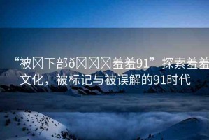 “被?下部??羞羞91”探索羞羞文化，被標(biāo)記與被誤解的91時代