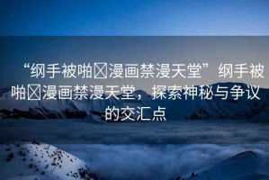 “綱手被啪?漫畫禁漫天堂”綱手被啪?漫畫禁漫天堂，探索神秘與爭議的交匯點