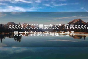 “XXXX??男女免費(fèi)”探索XXXX，男女共享的桃子與茄子世界