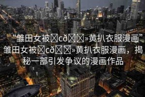 “雛田女被?c??黃扒衣服漫畫”雛田女被?c??黃扒衣服漫畫，揭秘一部引發(fā)爭(zhēng)議的漫畫作品