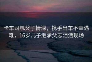 卡車司機(jī)父子情深，攜手出車不幸遇難，16歲兒子繼承父志淚灑現(xiàn)場