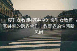 “爆乳女教師4蒼井空》爆乳女教師與蒼井空的跨界合作，教育界的性感新風(fēng)尚