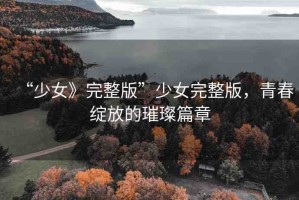“少女》完整版”少女完整版，青春綻放的璀璨篇章