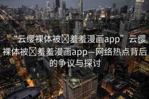 “云纓裸體被?羞羞漫畫app”云纓裸體被?羞羞漫畫app—網(wǎng)絡(luò)熱點(diǎn)背后的爭(zhēng)議與探討