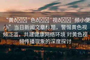 “黃??色??視??頻小便小”當(dāng)日新聞文章標(biāo)題，警惕黃色視頻泛濫，共建健康網(wǎng)絡(luò)環(huán)境 對黃色視頻傳播現(xiàn)象的深度探討