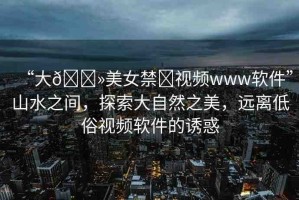 “大??美女禁?視頻www軟件”山水之間，探索大自然之美，遠(yuǎn)離低俗視頻軟件的誘惑