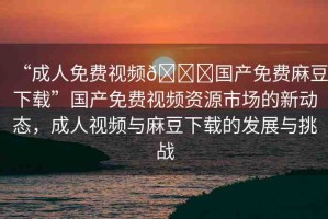 “成人免費視頻??國產(chǎn)免費麻豆下載”國產(chǎn)免費視頻資源市場的新動態(tài)，成人視頻與麻豆下載的發(fā)展與挑戰(zhàn)