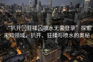 “扒開?狂揉?噴水無需登錄”探索未知領域，扒開、狂揉與噴水的奧秘
