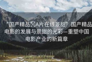 “國產(chǎn)精品?A片在線景甜”國產(chǎn)精品電影的發(fā)展與景甜的光彩—重塑中國電影產(chǎn)業(yè)的新篇章