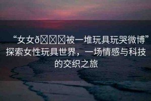 “女女??被一堆玩具玩哭微博”探索女性玩具世界，一場情感與科技的交織之旅
