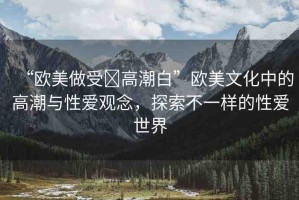 “歐美做受?高潮白”歐美文化中的高潮與性愛觀念，探索不一樣的性愛世界
