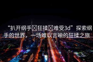 “扒開綱手?狂揉?難受3d”探索綱手的世界，一場難以言喻的狂揉之旅