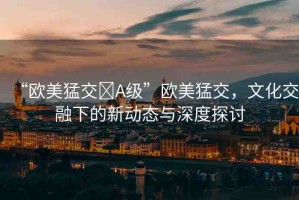 “歐美猛交?A級”歐美猛交，文化交融下的新動態(tài)與深度探討