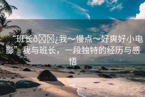 “班長??我～慢點(diǎn)～好爽好小電影”我與班長，一段獨(dú)特的經(jīng)歷與感悟