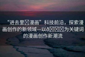 “進(jìn)去里?漫畫”科技前沿，探索漫畫創(chuàng)作的新領(lǐng)域—以??為關(guān)鍵詞的漫畫創(chuàng)作新潮流