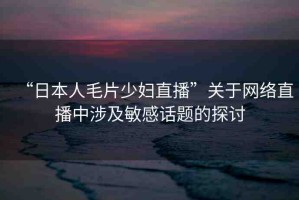 “日本人毛片少婦直播”關(guān)于網(wǎng)絡直播中涉及敏感話題的探討