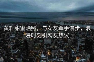 黃軒甜蜜曬照，與女友牽手漫步，浪漫時(shí)刻引網(wǎng)友熱議