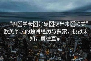 “啊?學(xué)長?好硬?拔出來?歐美”歐美學(xué)長的獨(dú)特經(jīng)歷與探索，挑戰(zhàn)未知，勇往直前