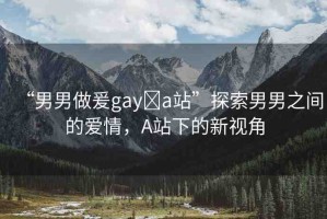 “男男做爰gay?a站”探索男男之間的愛(ài)情，A站下的新視角