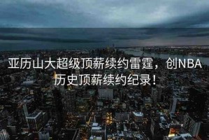 亞歷山大超級頂薪續(xù)約雷霆，創(chuàng)NBA歷史頂薪續(xù)約紀錄！