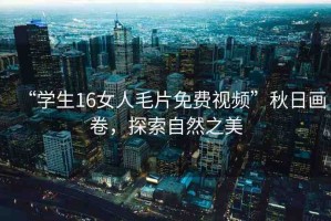 “學生16女人毛片免費視頻”秋日畫卷，探索自然之美