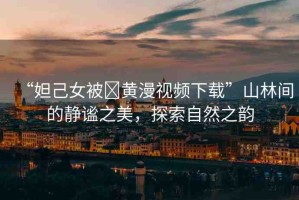 “妲己女被?黃漫視頻下載”山林間的靜謐之美，探索自然之韻