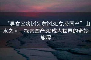 “男女又爽?又黃?3D免費(fèi)國(guó)產(chǎn)”山水之間，探索國(guó)產(chǎn)3D成人世界的奇妙旅程