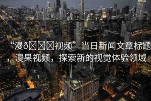 “漫??視頻”當(dāng)日新聞文章標(biāo)題，漫果視頻，探索新的視覺體驗(yàn)領(lǐng)域