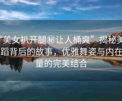 “美女扒開(kāi)腿秘讓人桶爽”揭秘美女舞蹈背后的故事，優(yōu)雅舞姿與內(nèi)在力量的完美結(jié)合