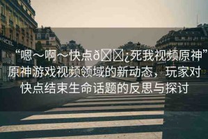 “嗯～啊～快點(diǎn)??死我視頻原神”原神游戲視頻領(lǐng)域的新動(dòng)態(tài)，玩家對(duì)快點(diǎn)結(jié)束生命話題的反思與探討