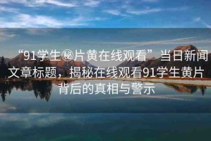 “91學(xué)生秘片黃在線觀看”當(dāng)日新聞文章標(biāo)題，揭秘在線觀看91學(xué)生黃片背后的真相與警示
