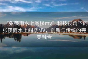 “張筷雨水上閣樓mv”科技視角下的張筷雨水上閣樓MV，創(chuàng)新與傳統(tǒng)的完美融合