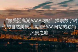 “做受?高潮AAAA網(wǎng)站”探索數(shù)字時(shí)代的自然美景，高潮AAAA網(wǎng)站的獨(dú)特風(fēng)景之旅