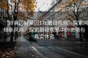 “好爽?好緊?17c蘑菇視頻”探索網(wǎng)絡(luò)新風(fēng)尚，探索蘑菇視頻中的激情與真實(shí)體驗(yàn)