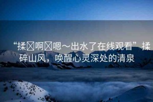 “揉?啊?嗯～出水了在線觀看”揉碎山風(fēng)，喚醒心靈深處的清泉