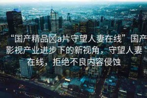 “國產(chǎn)精品?a片守望人妻在線”國產(chǎn)影視產(chǎn)業(yè)進(jìn)步下的新視角，守望人妻在線，拒絕不良內(nèi)容侵蝕