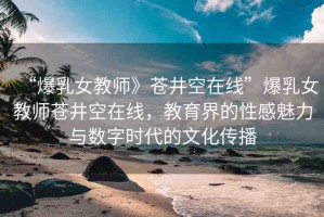 “爆乳女教師》蒼井空在線”爆乳女教師蒼井空在線，教育界的性感魅力與數(shù)字時代的文化傳播