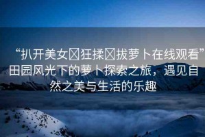 “扒開美女?狂揉?拔蘿卜在線觀看”田園風(fēng)光下的蘿卜探索之旅，遇見自然之美與生活的樂趣