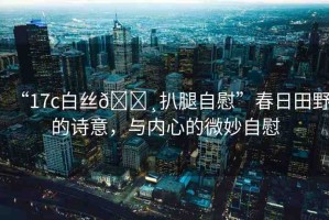 “17c白絲??扒腿自慰”春日田野的詩意，與內(nèi)心的微妙自慰