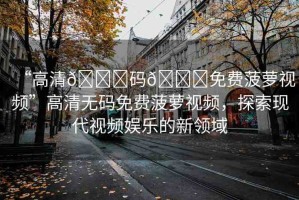 “高清??碼??免費菠蘿視頻”高清無碼免費菠蘿視頻，探索現(xiàn)代視頻娛樂的新領(lǐng)域