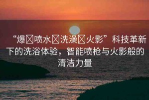 “爆?噴水?洗澡?火影”科技革新下的洗浴體驗，智能噴槍與火影般的清潔力量