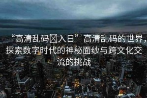 “高清亂碼?入日”高清亂碼的世界，探索數(shù)字時代的神秘面紗與跨文化交流的挑戰(zhàn)