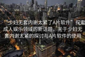 “少婦無套內(nèi)謝太緊了A片軟件”探索成人娛樂領(lǐng)域的新話題，關(guān)于少婦無套內(nèi)謝太緊的探討與A片軟件的使用
