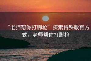 “老師幫你打腳槍”探索特殊教育方式，老師幫你打腳槍