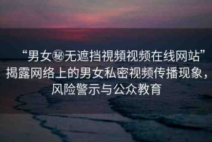 “男女秘無遮擋視頻視頻在線網(wǎng)站”揭露網(wǎng)絡上的男女私密視頻傳播現(xiàn)象，風險警示與公眾教育