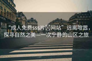 “成人免費sss片?網(wǎng)站”遠(yuǎn)離喧囂，探尋自然之美—一次寧靜的山區(qū)之旅