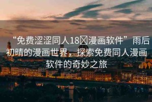 “免費(fèi)澀澀同人18?漫畫(huà)軟件”雨后初晴的漫畫(huà)世界，探索免費(fèi)同人漫畫(huà)軟件的奇妙之旅