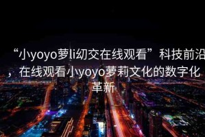 “小yoyo蘿li?交在線觀看”科技前沿，在線觀看小yoyo蘿莉文化的數(shù)字化革新